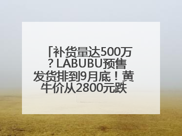 补货量达500万？LABUBU预售发货排到9月底！黄牛价从2800元跌到650元